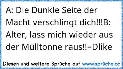 A: Die Dunkle Seite der Macht verschlingt dich!!!
B: Alter, lass mich wieder aus der Mülltonne raus!!
=D
like♥