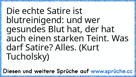 Die echte Satire ist blutreinigend: und wer gesundes Blut hat, der hat auch einen starken Teint. Was darf Satire? Alles. (Kurt Tucholsky)