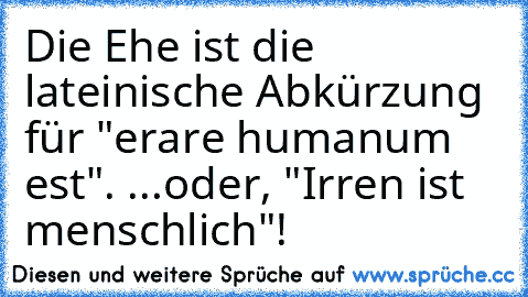 Die Ehe ist die lateinische Abkürzung für "erare humanum est". ...oder, "Irren ist menschlich"!