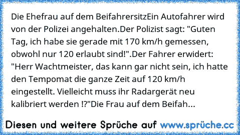 Die Ehefrau auf dem Beifahrersitz
Ein Autofahrer wird von der Polizei angehalten.
Der Polizist sagt: "Guten Tag, ich habe sie gerade mit 170 km/h gemessen, obwohl nur 120 erlaubt sind!".
Der Fahrer erwidert: "Herr Wachtmeister, das kann gar nicht sein, ich hatte den Tempomat die ganze Zeit auf 120 km/h eingestellt. Vielleicht muss ihr Radargerät neu kalibriert werden !?"
Die Frau auf dem Beifahrer...