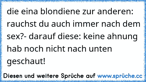 die eina blondiene zur anderen: rauchst du auch immer nach dem sex?- darauf diese: keine ahnung hab noch nicht nach unten geschaut!