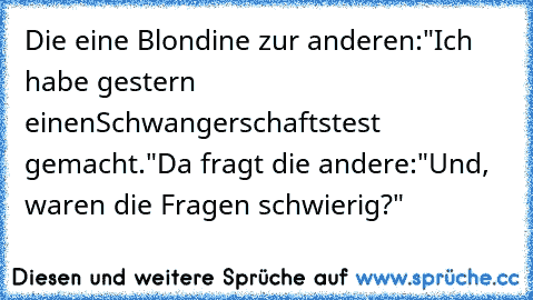 Die eine Blondine zur anderen:
"Ich habe gestern einen
Schwangerschaftstest gemacht."
Da fragt die andere:
"Und,  waren die Fragen schwierig?"