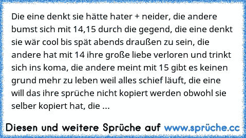 Die eine denkt sie hätte hater + neider, die andere bumst sich mit 14,15 durch die gegend, die eine denkt sie wär cool bis spät abends draußen zu sein, die andere hat mit 14 ihre große liebe verloren und trinkt sich ins koma, die andere meint mit 15 gibt es keinen grund mehr zu leben weil alles schief läuft, die eine will das ihre sprüche nicht kopiert werden obwohl sie selber kopiert hat, die ...