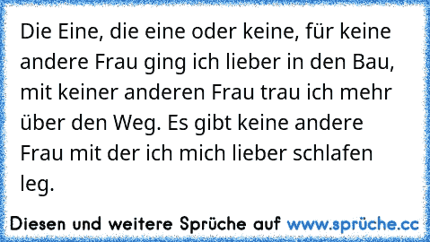 Die Eine, die eine oder keine, für keine andere Frau ging ich lieber in den Bau, mit keiner anderen Frau trau ich mehr über den Weg. Es gibt keine andere Frau mit der ich mich lieber schlafen leg. 