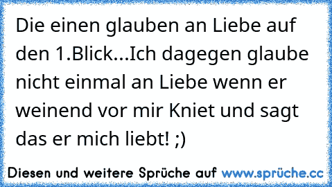 Die einen glauben an Liebe auf den 1.Blick...Ich dagegen glaube nicht einmal an Liebe wenn er weinend vor mir Kniet und sagt das er mich liebt! ;)