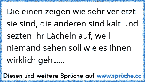 Die einen zeigen wie sehr verletzt sie sind, die anderen sind kalt und sezten ihr Lächeln auf, weil niemand sehen soll wie es ihnen wirklich geht....