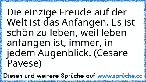 Die einzige Freude auf der Welt ist das Anfangen. Es ist schön zu leben, weil leben anfangen ist, immer, in jedem Augenblick. (Cesare Pavese)