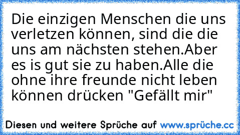 Die einzigen Menschen die uns verletzen können, sind die die uns am nächsten stehen.
Aber es is gut sie zu haben.
Alle die ohne ihre freunde nicht leben können drücken "Gefällt mir"