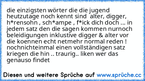 die einzigsten wörter die die jugend heutzutage noch kennt sind  alter, digger, h*rensohn , sch*ampe , f*ick dich doch ... in jedem satz den die sagen kommen nurnoch beleidigungen inklustive digger & alter vor die koennen echt netmehr normal reden ! nochnichteinmal einen vollständigen satz kriegen die hin .. traurig.. liken wer das genauso findet