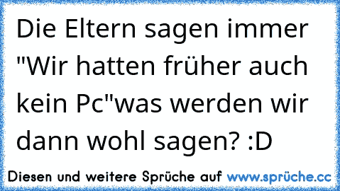 Die Eltern sagen immer "Wir hatten früher auch kein Pc"
was werden wir dann wohl sagen? :D