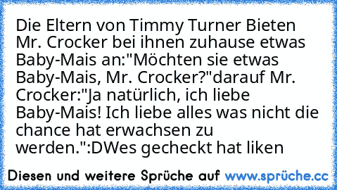 Die Eltern von Timmy Turner Bieten Mr. Crocker bei ihnen zuhause etwas Baby-Mais an:
"Möchten sie etwas Baby-Mais, Mr. Crocker?"
darauf Mr. Crocker:
"Ja natürlich, ich liebe Baby-Mais! Ich liebe alles was nicht die chance hat erwachsen zu werden."
:D
Wes gecheckt hat liken