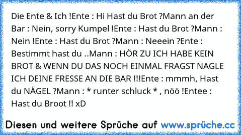 Die Ente & Ich !
Ente : Hi Hast du Brot ?
Mann an der Bar : Nein, sorry Kumpel !
Ente : Hast du Brot ?
Mann : Nein !
Ente : Hast du Brot ?
Mann : Neeein ?
Ente : Bestimmt hast du ..
Mann : HÖR ZU ICH HABE KEIN BROT & WENN DU DAS NOCH EINMAL FRAGST NAGLE ICH DEINE FRESSE AN DIE BAR !!!
Ente : mmmh, Hast du NÄGEL ?
Mann : * runter schluck * , nöö !
Entee : Hast du Broot !! xD