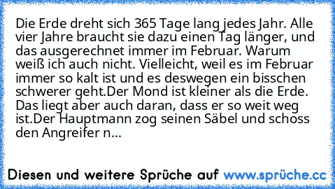 Die Erde dreht sich 365 Tage lang jedes Jahr. Alle vier Jahre braucht sie dazu einen Tag länger, und das ausgerechnet immer im Februar. Warum weiß ich auch nicht. Vielleicht, weil es im Februar immer so kalt ist und es deswegen ein bisschen schwerer geht.
Der Mond ist kleiner als die Erde. Das liegt aber auch daran, dass er so weit weg ist.
Der Hauptmann zog seinen Säbel und schoss den Angreife...