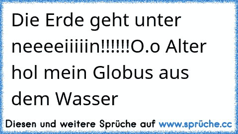 Die Erde geht unter neeeeiiiiin!!!!!!
O.o Alter hol mein Globus aus dem Wasser