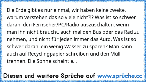 Die Erde gibt es nur einmal, wir haben keine zweite, warum verstehen das so viele nicht?!? Was ist so schwer daran, den Fernseher/PC/Radio auszuschalten, wenn man ihn nicht braucht, auch mal den Bus oder das Rad zu nehmen, und nicht für jeden immer das Auto. Was ist so schwer daran, ein wenig Wasser zu sparen? Man kann auch auf Recyclingpapier schreiben und den Müll trennen. Die Sonne scheint e...