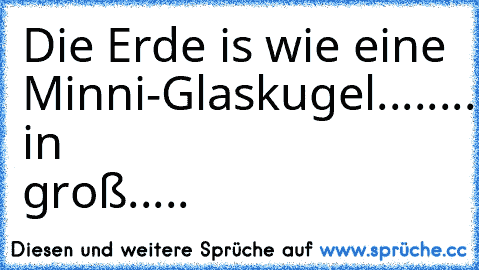 Die Erde is wie eine Minni-Glaskugel......
....Nur in groß.....