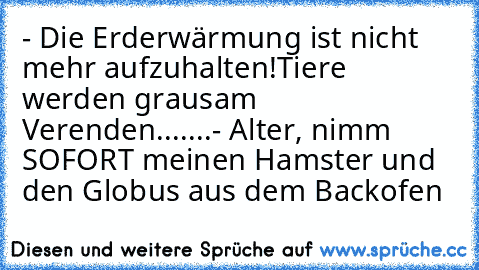 - Die Erderwärmung ist nicht mehr aufzuhalten!Tiere werden grausam Verenden.......
- Alter, nimm SOFORT meinen Hamster und den Globus aus dem Backofen