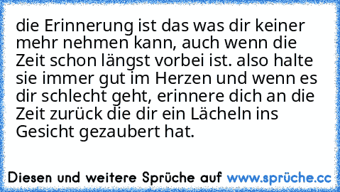 die Erinnerung ist das was dir keiner mehr nehmen kann, auch wenn die Zeit schon längst vorbei ist. also halte sie immer gut im Herzen und wenn es dir schlecht geht, erinnere dich an die Zeit zurück die dir ein Lächeln ins Gesicht gezaubert hat.