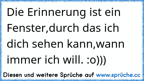 Die Erinnerung ist ein Fenster,
durch das ich dich sehen kann,
wann immer ich will. :o)))