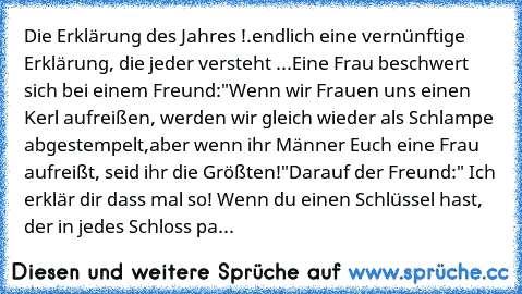 Die Erklärung des Jahres !
….endlich eine vernünftige Erklärung, die jeder versteht ...
Eine Frau beschwert sich bei einem Freund:
"Wenn wir Frauen uns einen Kerl aufreißen, werden wir gleich wieder als Schlampe abgestempelt,
aber wenn ihr Männer Euch eine Frau aufreißt, seid ihr die Größten!"
Darauf der Freund:
" Ich erklär dir dass mal so! Wenn du einen Schlüssel hast, der in jedes Schloss pa...