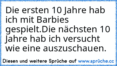 Die ersten 10 Jahre hab ich mit Barbies gespielt.
Die nächsten 10 Jahre hab ich versucht wie eine auszuschauen.