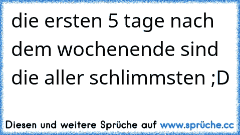 die ersten 5 tage nach dem wochenende sind die aller schlimmsten ;D