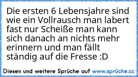 Die ersten 6 Lebensjahre sind wie ein Vollrausch
 man labert fast nur Scheiße
 man kann sich danach an nichts mehr erinnern
 und man fällt ständig auf die Fresse :D