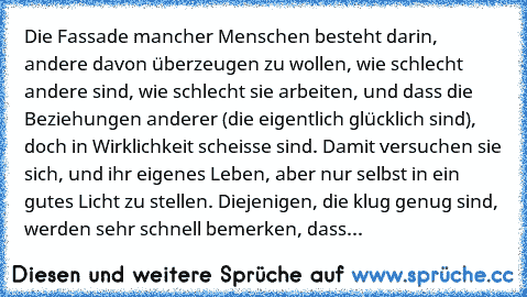 Die Fassade mancher Menschen besteht darin, andere davon überzeugen zu wollen, wie schlecht andere sind, wie schlecht sie arbeiten, und dass die Beziehungen anderer (die eigentlich glücklich sind), doch in Wirklichkeit scheisse sind. Damit versuchen sie sich, und ihr eigenes Leben, aber nur selbst in ein gutes Licht zu stellen. Diejenigen, die klug genug sind, werden sehr schnell bemerken, dass...