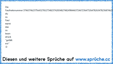 Die Faulheitsnummer:
374637462375643276527348237428348274824984463724672364732647826347823687462347674247234
Wenn du zu Faul warst das zu lesen drück "gefällt mir" :D