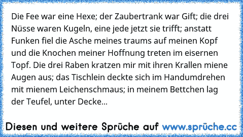 Die Fee war eine Hexe; der Zaubertrank war Gift; die drei Nüsse waren Kugeln, eine jede jetzt sie trifft; anstatt Funken fiel die Asche meines traums auf meinen Kopf und die Knochen meiner Hoffnung treten im eisernen Topf. Die drei Raben kratzen mir mit ihren Krallen miene Augen aus; das Tischlein deckte sich im Handumdrehen mit mienem Leichenschmaus; in meinem Bettchen lag der Teufel, unter Decke...