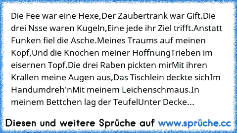 Die Fee war eine Hexe,
Der Zaubertrank war Gift.
Die drei Nsse waren Kugeln,
Eine jede ihr Ziel trifft.
Anstatt Funken fiel die Asche.
Meines Traums auf meinen Kopf,
Und die Knochen meiner Hoffnung
Trieben im eisernen Topf.
Die drei Raben pickten mir
Mit ihren Krallen meine Augen aus,
Das Tischlein deckte sich
Im Handumdreh'n
Mit meinem Leichenschmaus.
In meinem Bettchen lag der Teufel
Unter De...