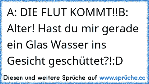 A: DIE FLUT KOMMT!!
B: Alter! Hast du mir gerade ein Glas Wasser ins Gesicht geschüttet?!
:D