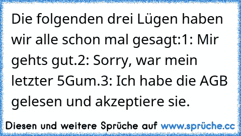 Die folgenden drei Lügen haben wir alle schon mal gesagt:
1: Mir gehts gut.
2: Sorry, war mein letzter 5Gum.
3: Ich habe die AGB gelesen und akzeptiere sie.