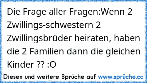 Die Frage aller Fragen:
Wenn 2 Zwillings-schwestern 2 Zwillingsbrüder heiraten, haben die 2 Familien dann die gleichen Kinder ?? :O