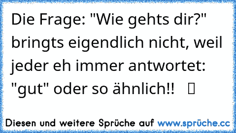 Die Frage: "Wie gehts dir?" bringts eigendlich nicht, weil jeder eh immer antwortet: "gut" oder so ähnlich!!   ツ