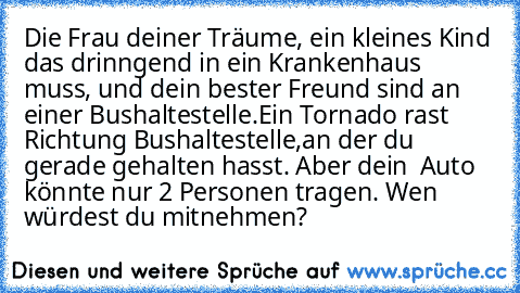 Die Frau deiner Träume, ein kleines Kind das drinngend in ein Krankenhaus muss, und dein bester Freund sind an einer Bushaltestelle.
Ein Tornado rast Richtung Bushaltestelle,an der du gerade gehalten hasst. Aber dein  Auto könnte nur 2 Personen tragen. Wen würdest du mitnehmen?