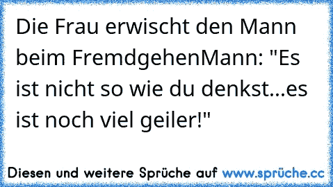 Die Frau erwischt den Mann beim Fremdgehen
Mann: "Es ist nicht so wie du denkst...es ist noch viel geiler!"