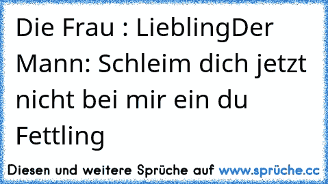 Die Frau : Liebling
Der Mann: Schleim dich jetzt nicht bei mir ein du Fettling