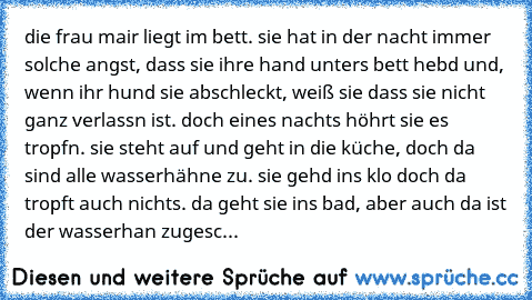 die frau mair liegt im bett. sie hat in der nacht immer solche angst, dass sie ihre hand unters bett hebd und, wenn ihr hund sie abschleckt, weiß sie dass sie nicht ganz verlassn ist. doch eines nachts höhrt sie es tropfn. sie steht auf und geht in die küche, doch da sind alle wasserhähne zu. sie gehd ins klo doch da tropft auch nichts. da geht sie ins bad, aber auch da ist der wasserhan zugesc...