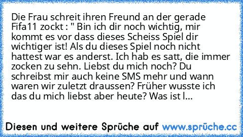 Die Frau schreit ihren Freund an der gerade Fifa11 zockt : " Bin ich dir noch wichtig, mir kommt es vor dass dieses Scheiss Spiel dir wichtiger ist! Als du dieses Spiel noch nicht hattest war es anderst. Ich hab es satt, die immer zocken zu sehn. Liebst du mich noch? Du schreibst mir auch keine SMS mehr und wann waren wir zuletzt draussen? Früher wusste ich das du mich liebst aber heute? Was is...