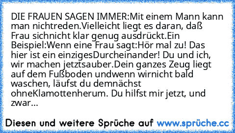 DIE FRAUEN SAGEN IMMER:
Mit einem Mann kann man nicht
reden.
Vielleicht liegt es daran, daß Frau sich
nicht klar genug ausdrückt.
Ein Beispiel:
Wenn eine Frau sagt:
Hör mal zu! Das hier ist ein einziges
Durcheinander! Du und ich, wir machen jetzt
sauber.
Dein ganzes Zeug liegt auf dem Fußboden und
wenn wir
nicht bald waschen, läufst du demnächst ohne
Klamotten
herum. Du hilfst mir jetzt, und zw...