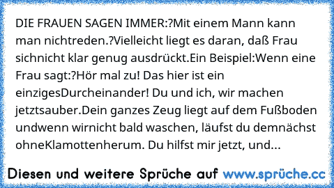 DIE FRAUEN SAGEN IMMER:
?Mit einem Mann kann man nicht
reden.?
Vielleicht liegt es daran, daß Frau sich
nicht klar genug ausdrückt.
Ein Beispiel:
Wenn eine Frau sagt:
?Hör mal zu! Das hier ist ein einziges
Durcheinander! Du und ich, wir machen jetzt
sauber.
Dein ganzes Zeug liegt auf dem Fußboden und
wenn wir
nicht bald waschen, läufst du demnächst ohne
Klamotten
herum. Du hilfst mir jetzt, und...