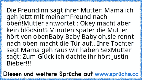 Die Freundinn sagt ihrer Mutter: Mama ich geh jetzt mit meinemFreund nach oben!
Mutter antwortet : Okey macht aber kein blödsin!
5 Minuten später die Mutter hört von oben
Baby Baby Baby oh,sie rennt nach oben macht die Tür auf...
Ihre Tochter sagt Mama geh raus wir haben Sex
Mutter sagt: Zum Glück ich dachte ihr hört Justin Bieber!!!