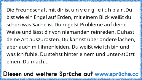 Die Freundschaft mit dir ist u n v e r g l e i c h b a r .
Du bist wie ein Engel auf Erden, mit einem Blick weißt du schon was Sache ist.
Du regelst Probleme auf deine Weise und lässt dir von niemanden reinreden. Du
hast deine Art auszurasten. Du kannst über andere lachen, aber auch mit ihnen
leiden. Du weißt wie ich bin und was ich fühle. Du stehst hinter einem und unter-
stützt einen. Du machst ...