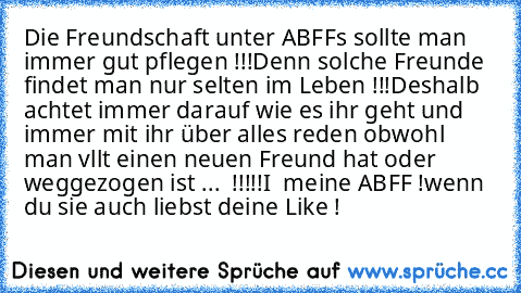 Die Freundschaft unter ABFFs sollte man immer gut pflegen !!!
Denn solche Freunde findet man nur selten im Leben !!!
Deshalb achtet immer darauf wie es ihr geht und immer mit ihr über alles reden obwohl man vllt einen neuen Freund hat oder weggezogen ist ...  !!!!!
I ♥ meine ABFF !
wenn du sie auch liebst deine Like !