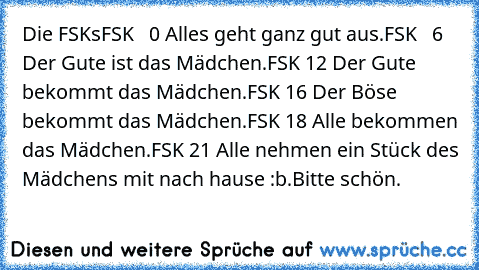 Die FSK´s
FSK   0 Alles geht ganz gut aus.
FSK   6 Der Gute ist das Mädchen.
FSK 12 Der Gute bekommt das Mädchen.
FSK 16 Der Böse bekommt das Mädchen.
FSK 18 Alle bekommen das Mädchen.
FSK 21 Alle nehmen ein Stück des Mädchens mit nach hause :b.
Bitte schön.