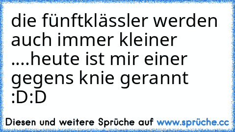 die fünftklässler werden auch immer kleiner ....heute ist mir einer gegens knie gerannt :D:D