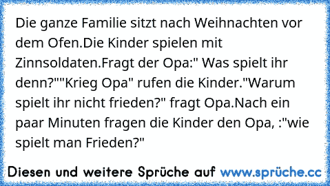 Die ganze Familie sitzt nach Weihnachten vor dem Ofen.
Die Kinder spielen mit Zinnsoldaten.
Fragt der Opa:" Was spielt ihr denn?"
"Krieg Opa" rufen die Kinder.
"Warum spielt ihr nicht frieden?" fragt Opa.
Nach ein paar Minuten fragen die Kinder den Opa, :"wie spielt man Frieden?"