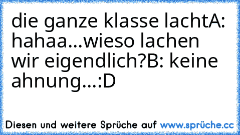 die ganze klasse lacht
A: hahaa...wieso lachen wir eigendlich?
B: keine ahnung...
:D