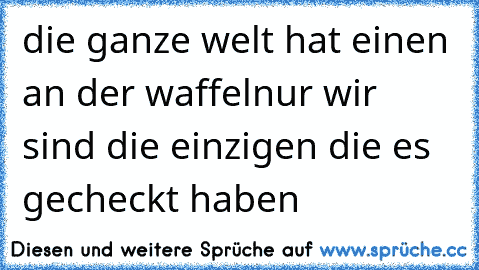 die ganze welt hat einen an der waffel
nur wir sind die einzigen die es gecheckt haben